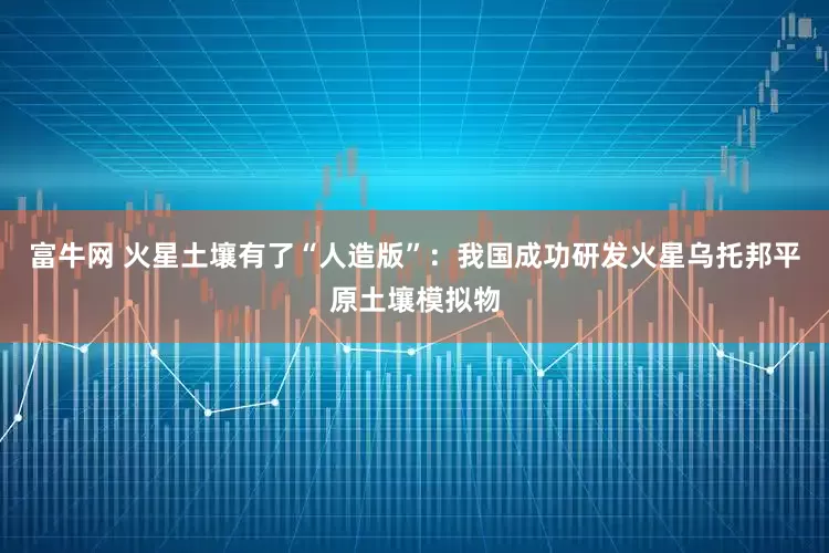 富牛网 火星土壤有了“人造版”：我国成功研发火星乌托邦平原土壤模拟物