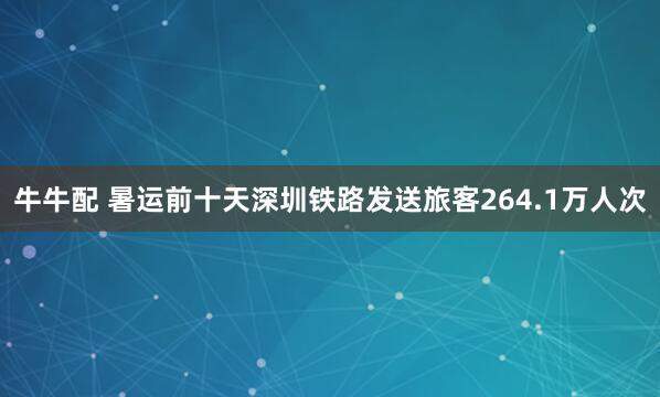 牛牛配 暑运前十天深圳铁路发送旅客264.1万人次