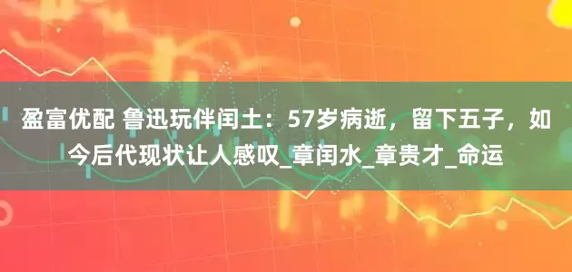盈富优配 鲁迅玩伴闰土：57岁病逝，留下五子，如今后代现状让人感叹_章闰水_章贵才_命运