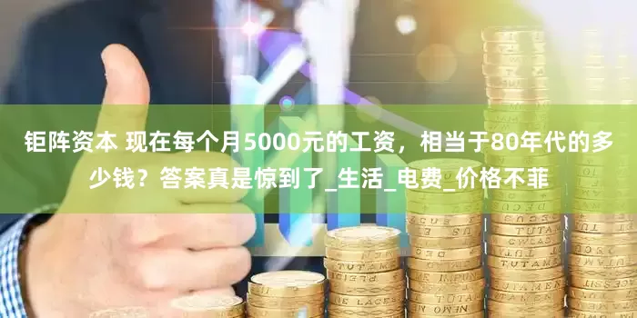 钜阵资本 现在每个月5000元的工资，相当于80年代的多少钱？答案真是惊到了_生活_电费_价格不菲