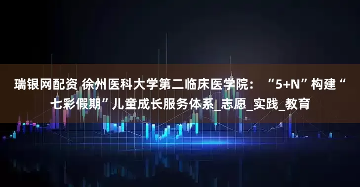 瑞银网配资 徐州医科大学第二临床医学院： “5+N”构建“七彩假期”儿童成长服务体系_志愿_实践_教育
