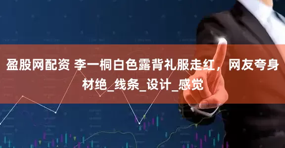 盈股网配资 李一桐白色露背礼服走红，网友夸身材绝_线条_设计_感觉