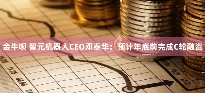 金牛呗 智元机器人CEO邓泰华：预计年底前完成C轮融资