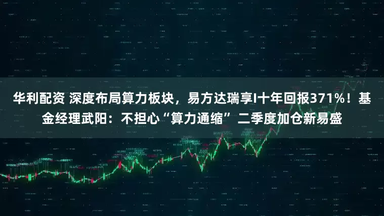 华利配资 深度布局算力板块，易方达瑞享I十年回报371%！基金经理武阳：不担心“算力通缩” 二季度加仓新易盛