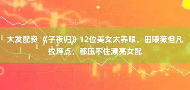 大发配资 《子夜归》12位美女太养眼，田曦薇但凡拉垮点，都压不住漂亮女配