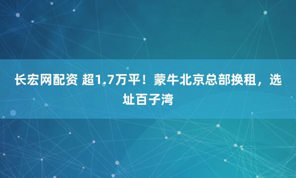 长宏网配资 超1.7万平！蒙牛北京总部换租，选址百子湾