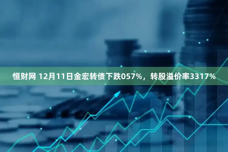 恒财网 12月11日金宏转债下跌057%，转股溢价率3317%
